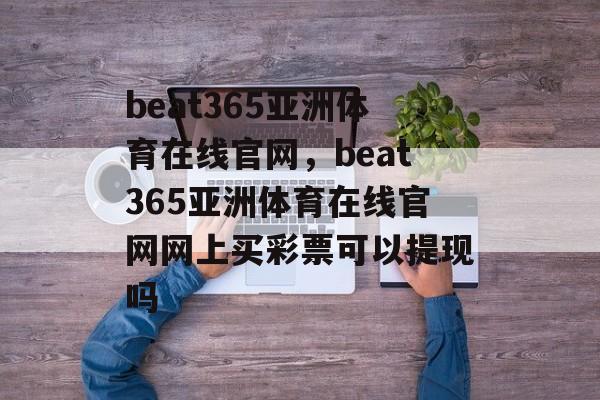 beat365亚洲体育在线官网，beat365亚洲体育在线官网网上买彩票可以提现吗