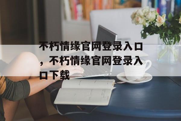 不朽情缘官网登录入口，不朽情缘官网登录入口下载