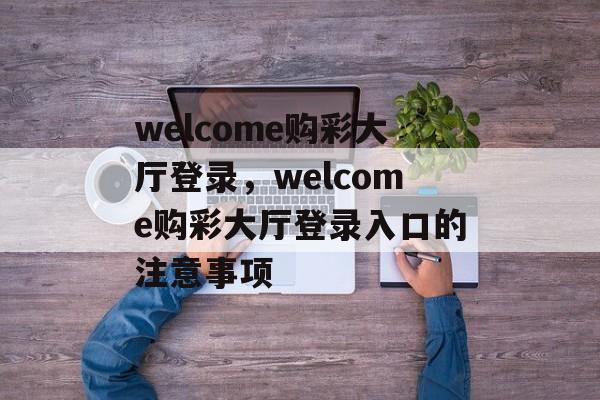 welcome购彩大厅登录，welcome购彩大厅登录入口的注意事项